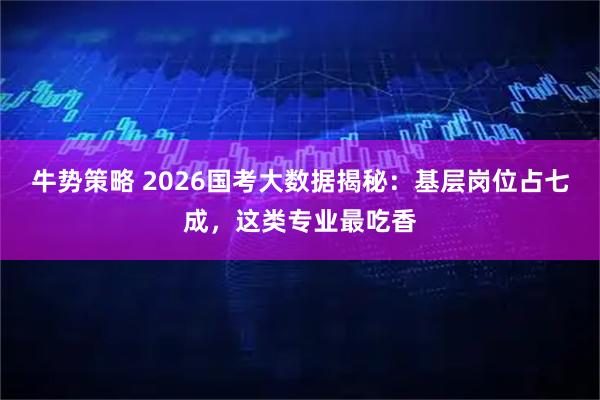 牛势策略 2026国考大数据揭秘：基层岗位占七成，这类专业最吃香