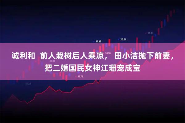 诚利和  前人栽树后人乘凉， 田小洁抛下前妻，把二婚国民女神江珊宠成宝