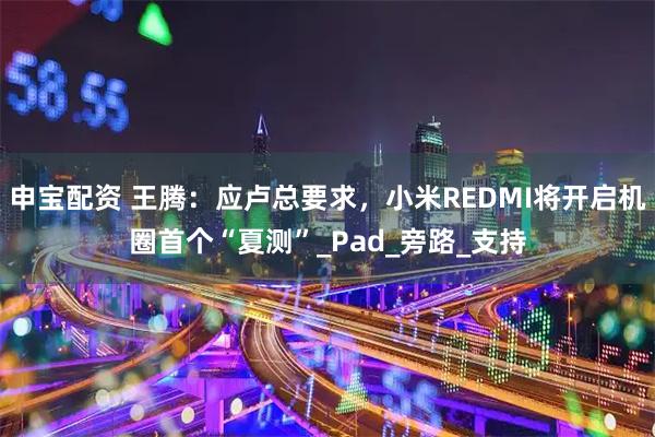 申宝配资 王腾：应卢总要求，小米REDMI将开启机圈首个“夏测”_Pad_旁路_支持
