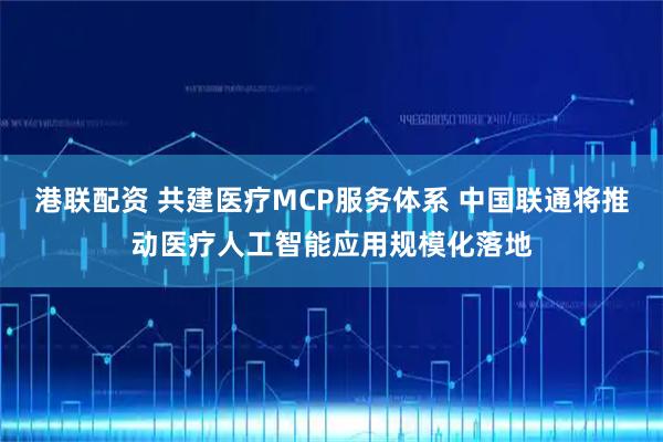 港联配资 共建医疗MCP服务体系 中国联通将推动医疗人工智能应用规模化落地