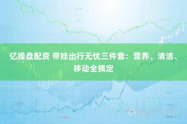 亿操盘配资 带娃出行无忧三件套：营养、清洁、移动全搞定