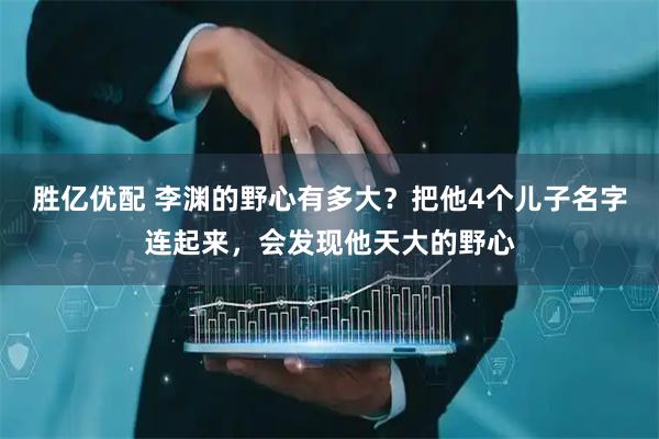 胜亿优配 李渊的野心有多大？把他4个儿子名字连起来，会发现他天大的野心